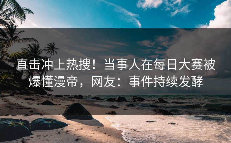 直击冲上热搜！当事人在每日大赛被爆懂漫帝，网友：事件持续发酵