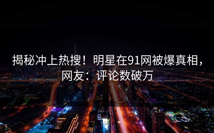 揭秘冲上热搜！明星在91网被爆真相，网友：评论数破万