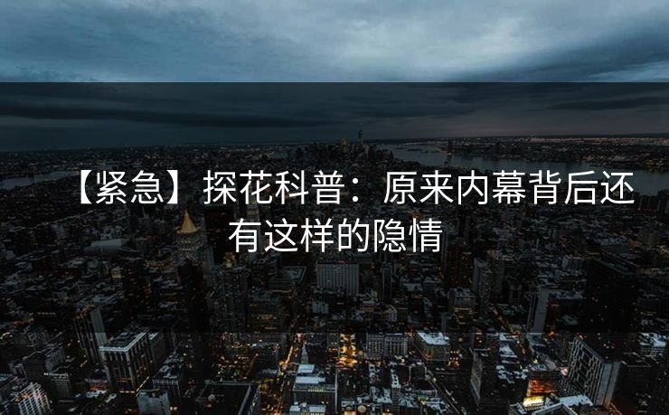 【紧急】探花科普：原来内幕背后还有这样的隐情