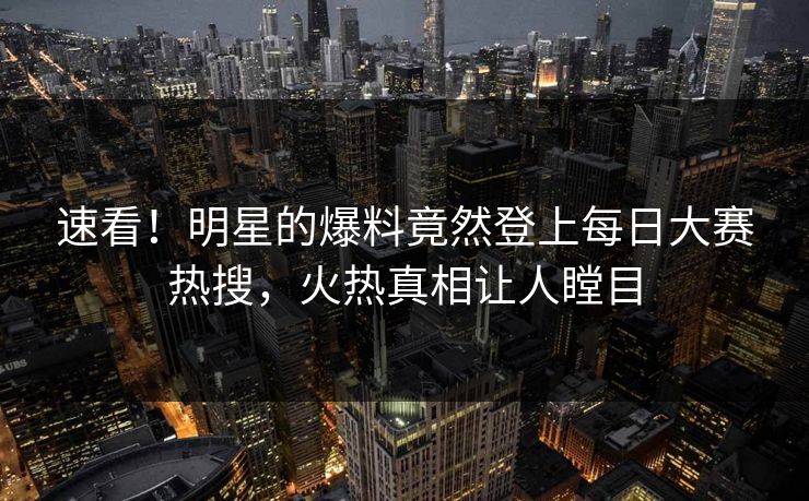 速看！明星的爆料竟然登上每日大赛热搜，火热真相让人瞠目
