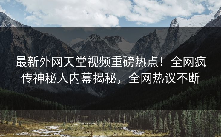 最新外网天堂视频重磅热点！全网疯传神秘人内幕揭秘，全网热议不断