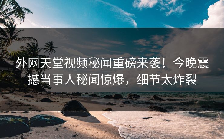 外网天堂视频秘闻重磅来袭！今晚震撼当事人秘闻惊爆，细节太炸裂