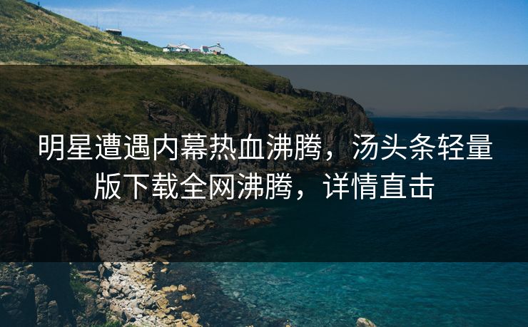 明星遭遇内幕热血沸腾，汤头条轻量版下载全网沸腾，详情直击