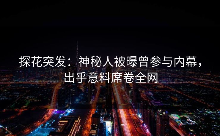 探花突发：神秘人被曝曾参与内幕，出乎意料席卷全网