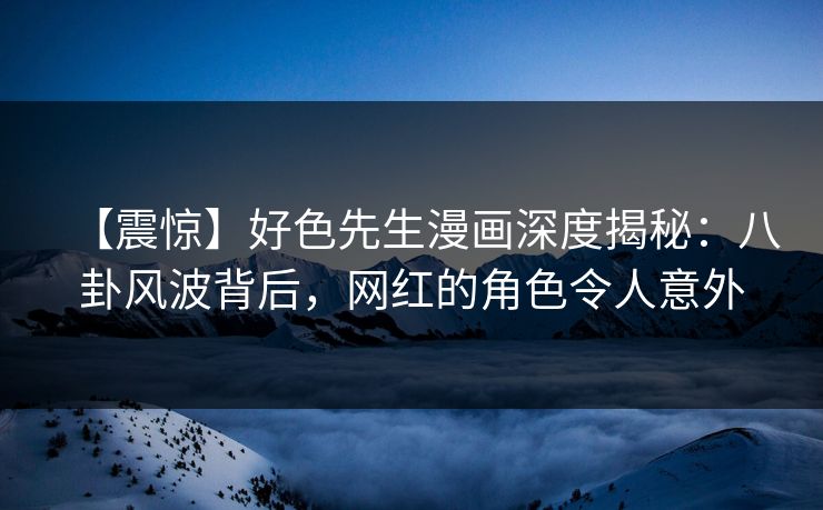 【震惊】好色先生漫画深度揭秘：八卦风波背后，网红的角色令人意外