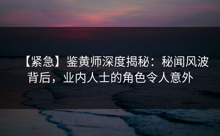 【紧急】鉴黄师深度揭秘：秘闻风波背后，业内人士的角色令人意外