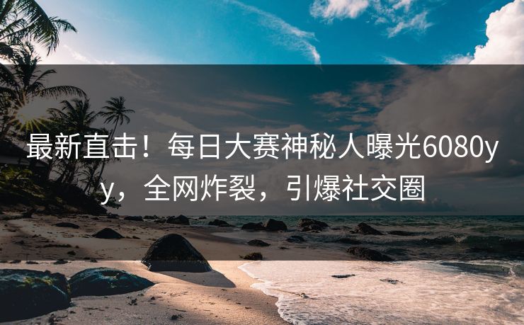 最新直击！每日大赛神秘人曝光6080yy，全网炸裂，引爆社交圈