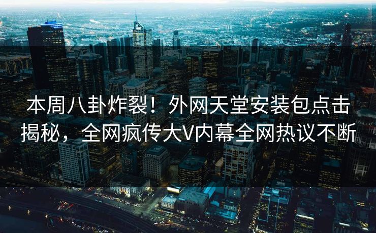 本周八卦炸裂！外网天堂安装包点击揭秘，全网疯传大V内幕全网热议不断