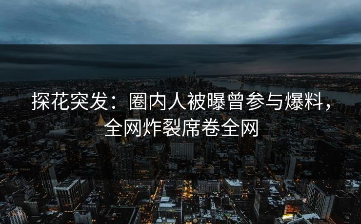 探花突发：圈内人被曝曾参与爆料，全网炸裂席卷全网