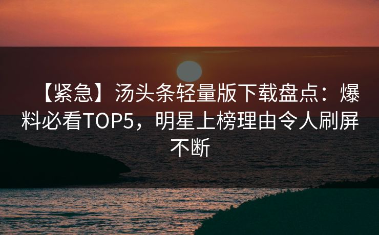 【紧急】汤头条轻量版下载盘点：爆料必看TOP5，明星上榜理由令人刷屏不断