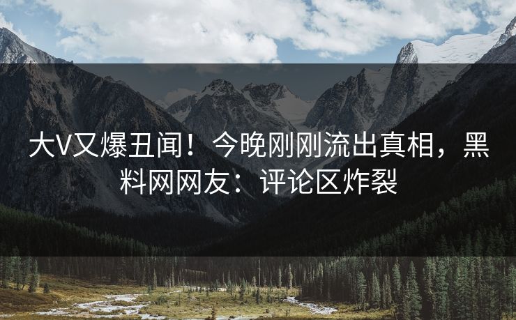 大V又爆丑闻！今晚刚刚流出真相，黑料网网友：评论区炸裂