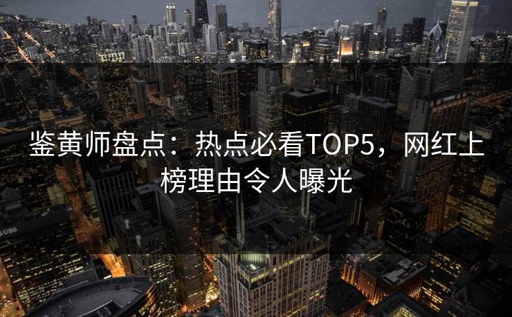 鉴黄师盘点：热点必看TOP5，网红上榜理由令人曝光