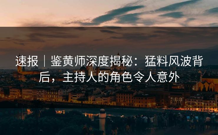 速报｜鉴黄师深度揭秘：猛料风波背后，主持人的角色令人意外