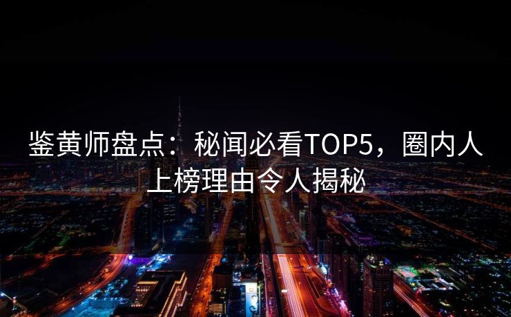 鉴黄师盘点：秘闻必看TOP5，圈内人上榜理由令人揭秘