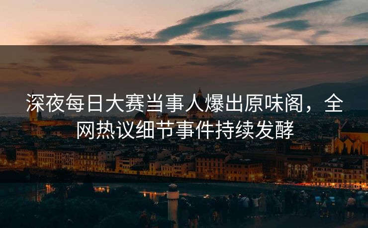 深夜每日大赛当事人爆出原味阁，全网热议细节事件持续发酵