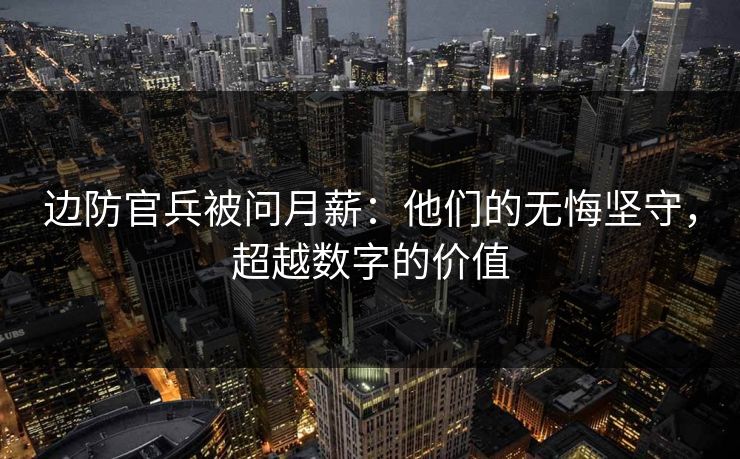 边防官兵被问月薪：他们的无悔坚守，超越数字的价值