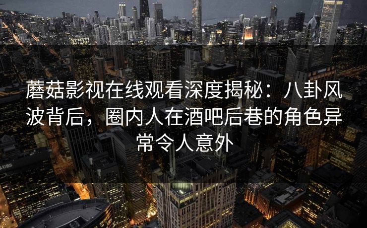 蘑菇影视在线观看深度揭秘：八卦风波背后，圈内人在酒吧后巷的角色异常令人意外