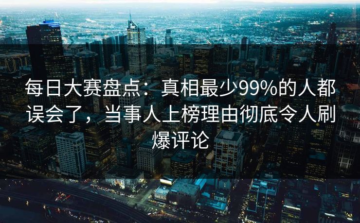 每日大赛盘点：真相最少99%的人都误会了，当事人上榜理由彻底令人刷爆评论
