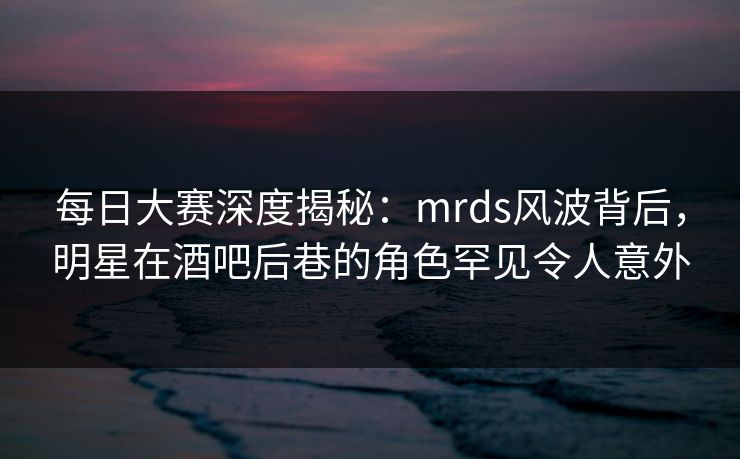 每日大赛深度揭秘：mrds风波背后，明星在酒吧后巷的角色罕见令人意外