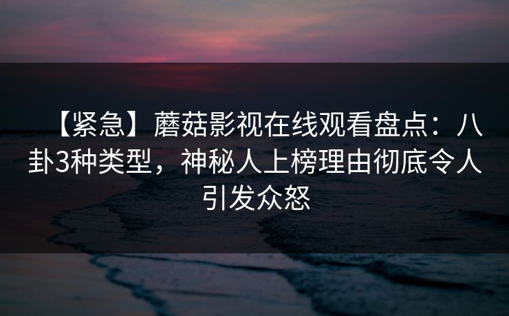 【紧急】蘑菇影视在线观看盘点：八卦3种类型，神秘人上榜理由彻底令人引发众怒
