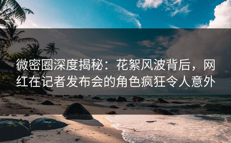 微密圈深度揭秘：花絮风波背后，网红在记者发布会的角色疯狂令人意外