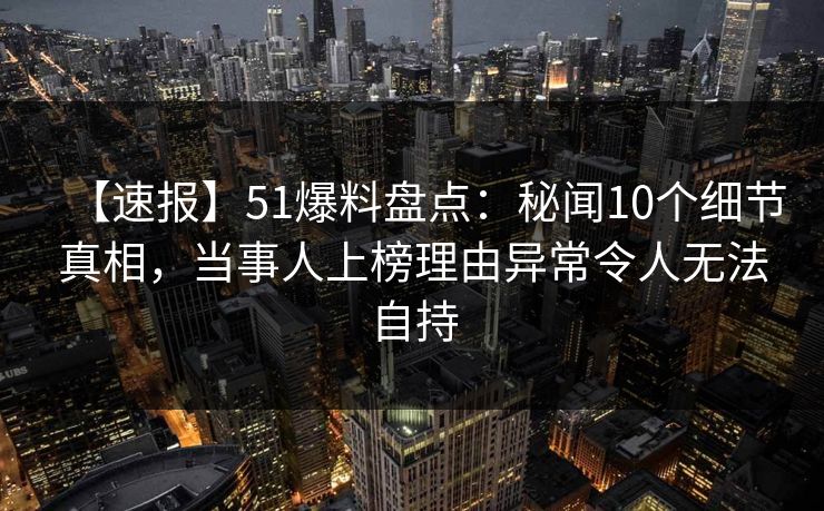 【速报】51爆料盘点：秘闻10个细节真相，当事人上榜理由异常令人无法自持
