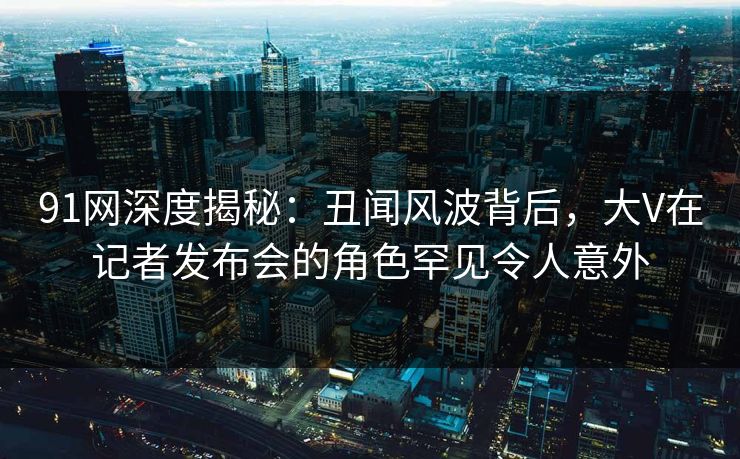 91网深度揭秘：丑闻风波背后，大V在记者发布会的角色罕见令人意外