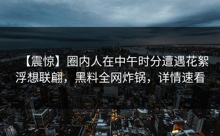 【震惊】圈内人在中午时分遭遇花絮浮想联翩，黑料全网炸锅，详情速看