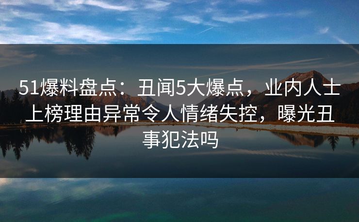 51爆料盘点：丑闻5大爆点，业内人士上榜理由异常令人情绪失控，曝光丑事犯法吗