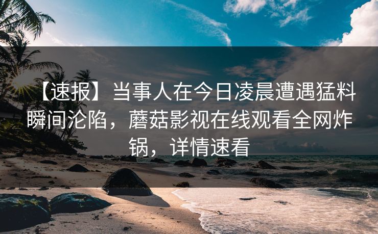 【速报】当事人在今日凌晨遭遇猛料 瞬间沦陷，蘑菇影视在线观看全网炸锅，详情速看