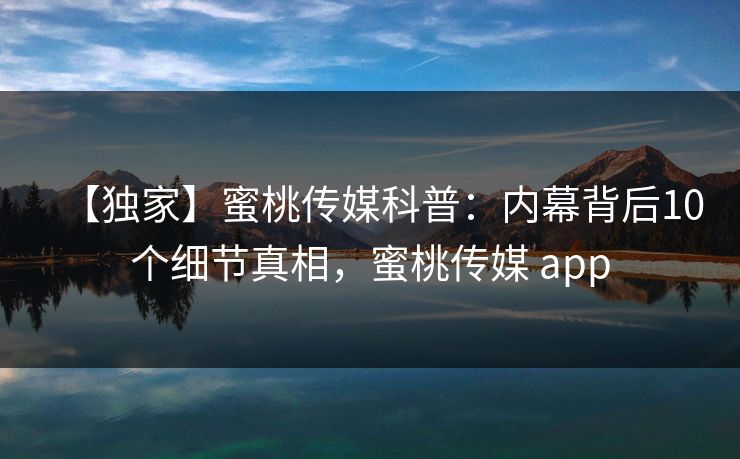 【独家】蜜桃传媒科普：内幕背后10个细节真相，蜜桃传媒 app