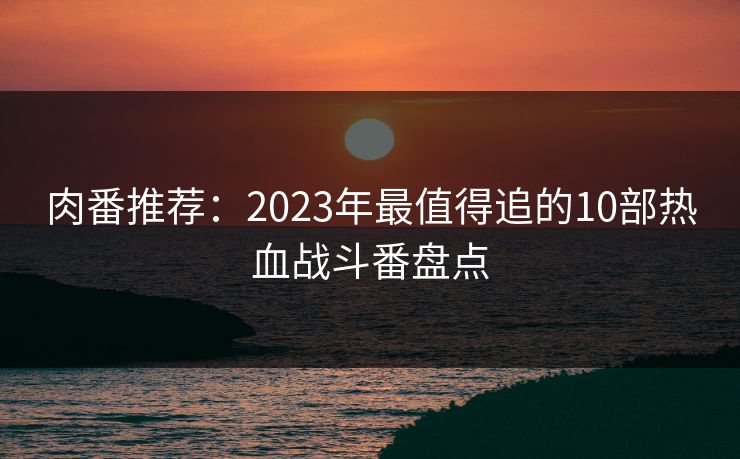 肉番推荐:2023年最值得追的10部热血战斗番盘点 肉番推荐:2023年最值得追的10部热血战斗番盘点