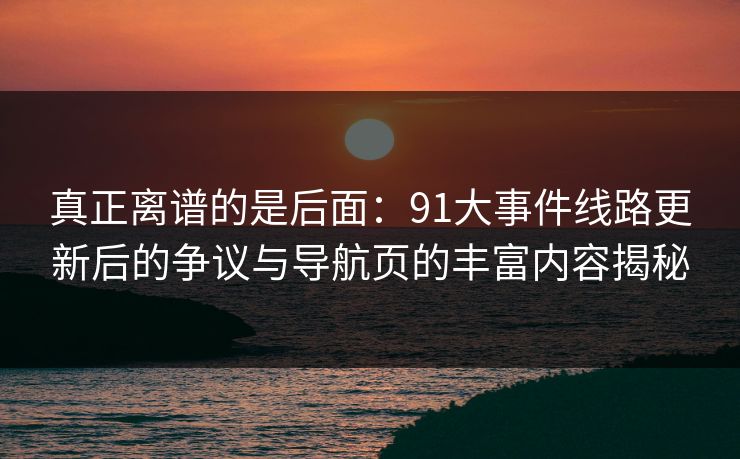 真正离谱的是后面：91大事件线路更新后的争议与导航页的丰富内容揭秘
