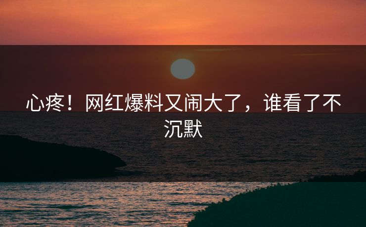 心疼！网红爆料又闹大了，谁看了不沉默