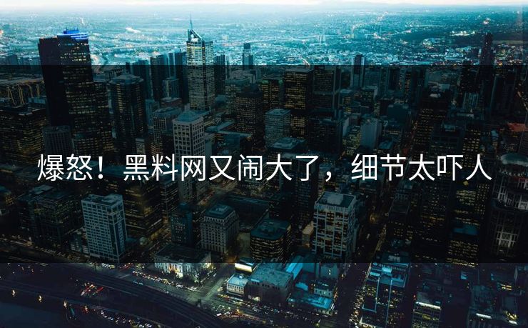 爆怒！黑料网又闹大了，细节太吓人