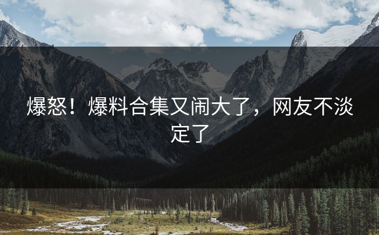 爆怒！爆料合集又闹大了，网友不淡定了