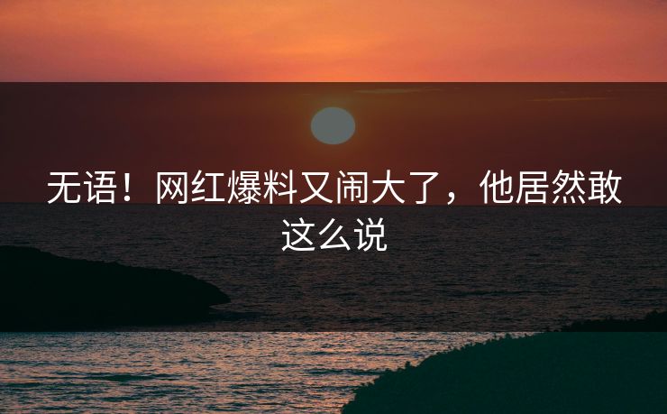 无语！网红爆料又闹大了，他居然敢这么说