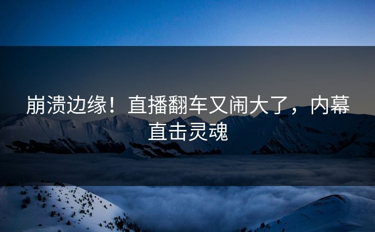 崩溃边缘！直播翻车又闹大了，内幕直击灵魂