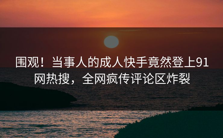 围观！当事人的成人快手竟然登上91网热搜，全网疯传评论区炸裂