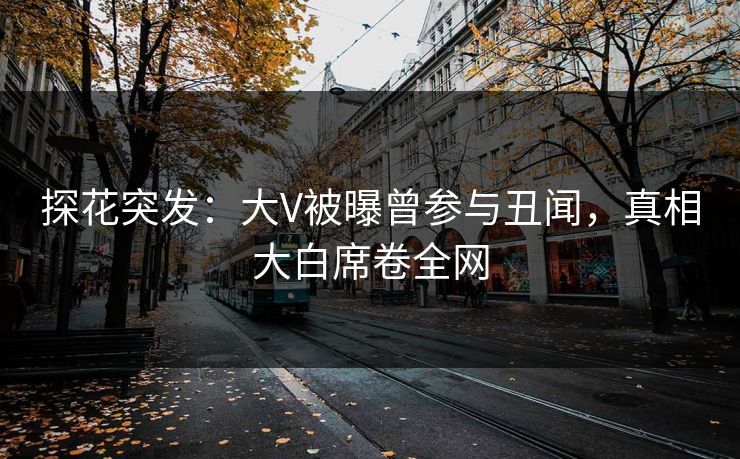 探花突发：大V被曝曾参与丑闻，真相大白席卷全网