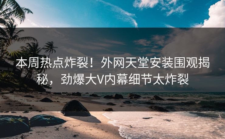 本周热点炸裂！外网天堂安装围观揭秘，劲爆大V内幕细节太炸裂