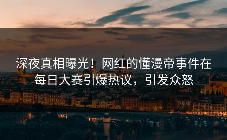 深夜真相曝光！网红的懂漫帝事件在每日大赛引爆热议，引发众怒