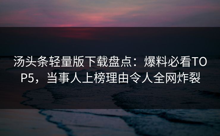 汤头条轻量版下载盘点：爆料必看TOP5，当事人上榜理由令人全网炸裂