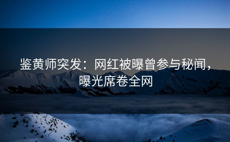 鉴黄师突发：网红被曝曾参与秘闻，曝光席卷全网