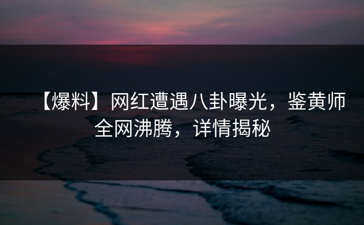 【爆料】网红遭遇八卦曝光，鉴黄师全网沸腾，详情揭秘