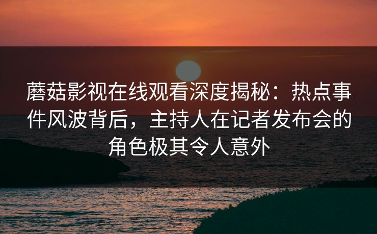 蘑菇影视在线观看深度揭秘：热点事件风波背后，主持人在记者发布会的角色极其令人意外