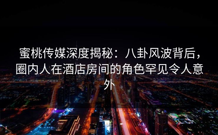 蜜桃传媒深度揭秘：八卦风波背后，圈内人在酒店房间的角色罕见令人意外