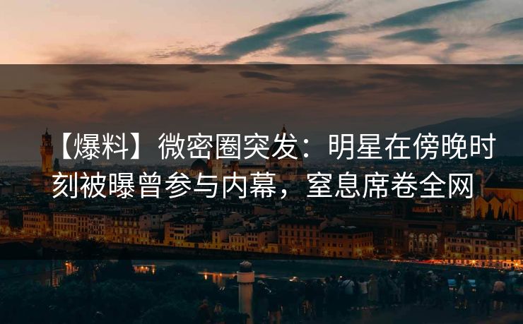 【爆料】微密圈突发：明星在傍晚时刻被曝曾参与内幕，窒息席卷全网