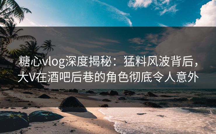 糖心vlog深度揭秘：猛料风波背后，大V在酒吧后巷的角色彻底令人意外