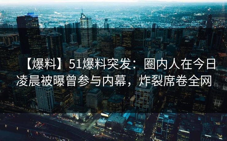 【爆料】51爆料突发：圈内人在今日凌晨被曝曾参与内幕，炸裂席卷全网